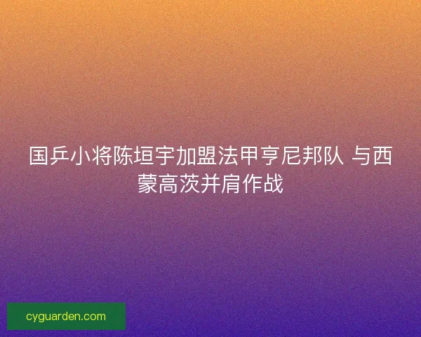 国乒小将陈垣宇加盟法甲亨尼邦队 与西蒙高茨并肩作战