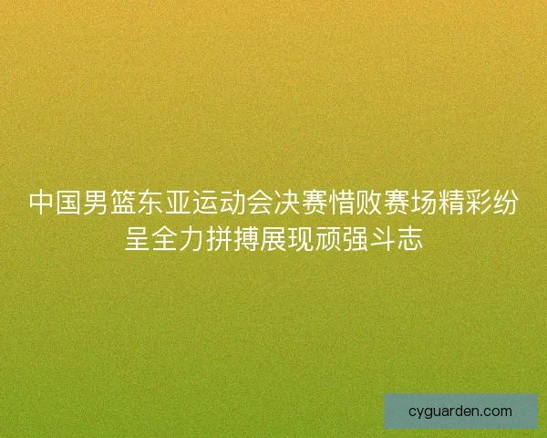 中国男篮东亚运动会决赛惜败赛场精彩纷呈全力拼搏展现顽强斗志